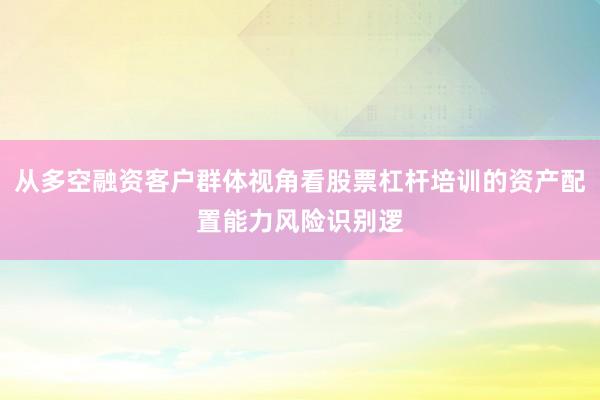 从多空融资客户群体视角看股票杠杆培训的资产配置能力风险识别逻