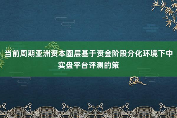 当前周期亚洲资本圈层基于资金阶段分化环境下中实盘平台评测的策