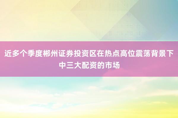 近多个季度郴州证券投资区在热点高位震荡背景下中三大配资的市场