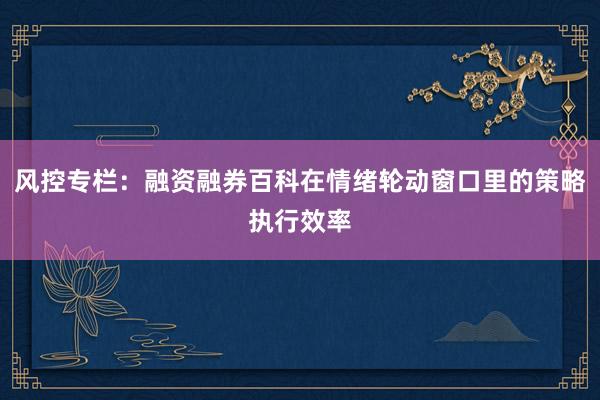 风控专栏：融资融券百科在情绪轮动窗口里的策略执行效率