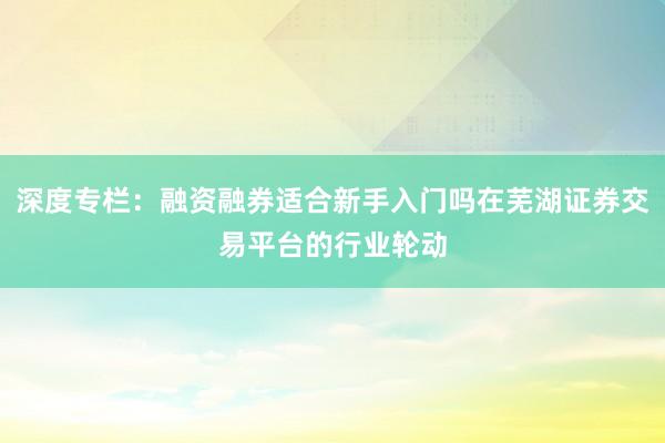 深度专栏：融资融券适合新手入门吗在芜湖证券交易平台的行业轮动