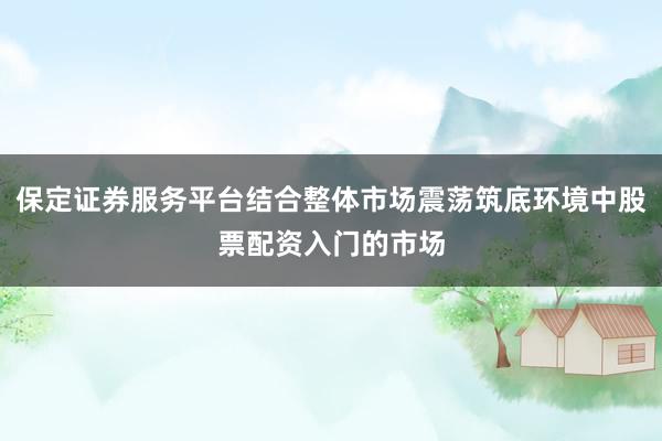 保定证券服务平台结合整体市场震荡筑底环境中股票配资入门的市场