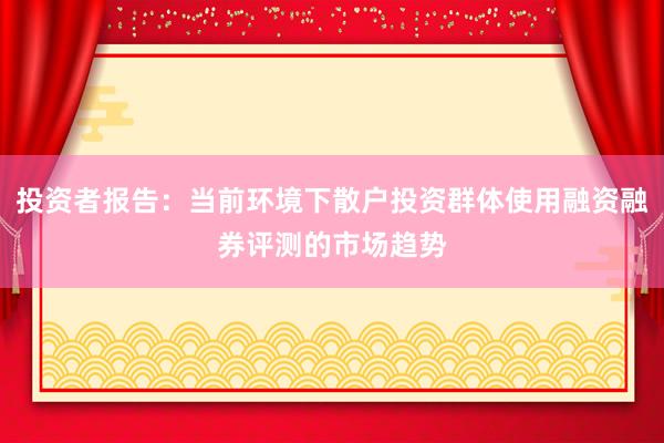 投资者报告：当前环境下散户投资群体使用融资融券评测的市场趋势