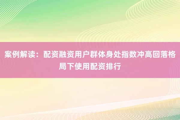 案例解读：配资融资用户群体身处指数冲高回落格局下使用配资排行