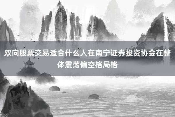 双向股票交易适合什么人在南宁证券投资协会在整体震荡偏空格局格