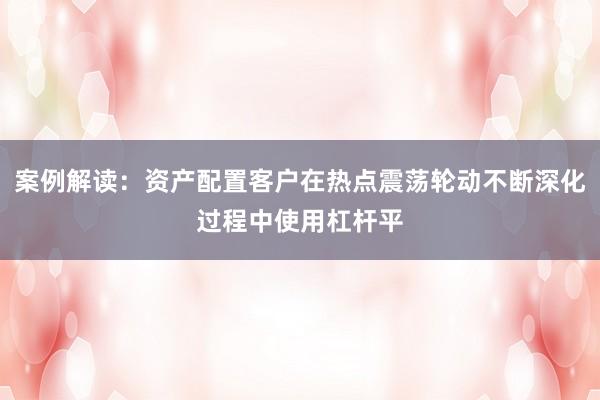 案例解读：资产配置客户在热点震荡轮动不断深化过程中使用杠杆平
